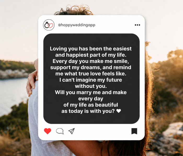 Loving you has been the easiest and happiest part of my life. Every day you make me smile, support my dreams, and remind me what true love feels like. I can't imagine my future without you. Will you marry me and make every day of my life as beautiful as today is with you? ❤️