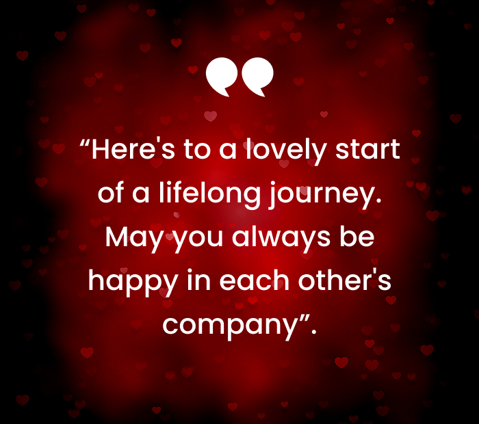 “Heres to a lovely start of a lifelong journey. May you always be happy in each others company”.