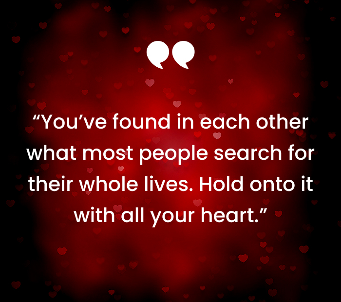 Youve found in each other what most people search for their whole lives. Hold onto it with all your heart.